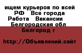 ищем курьеров по всей РФ - Все города Работа » Вакансии   . Белгородская обл.,Белгород г.